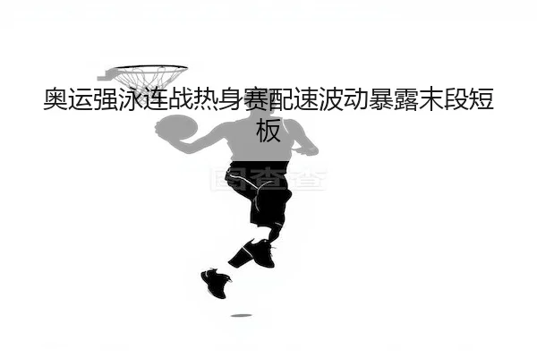奥运强泳连战热身赛配速波动暴露末段短板